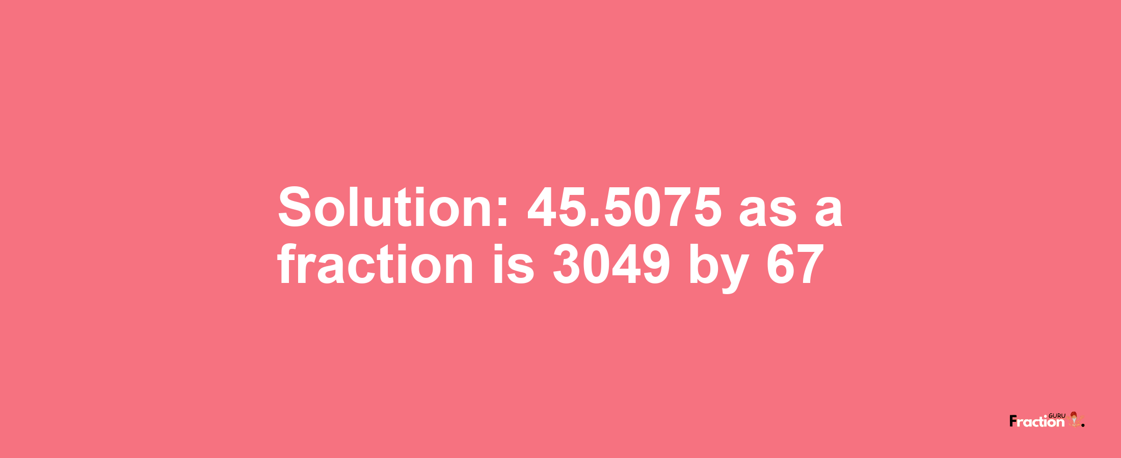 Solution:45.5075 as a fraction is 3049/67